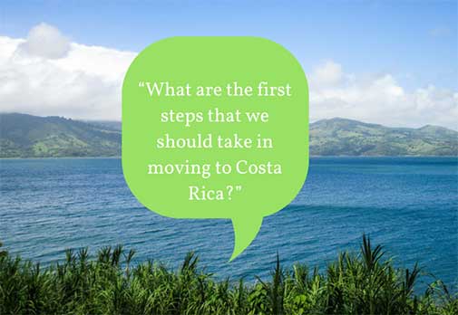 “What are the first steps that we should take in moving to Costa Rica?”